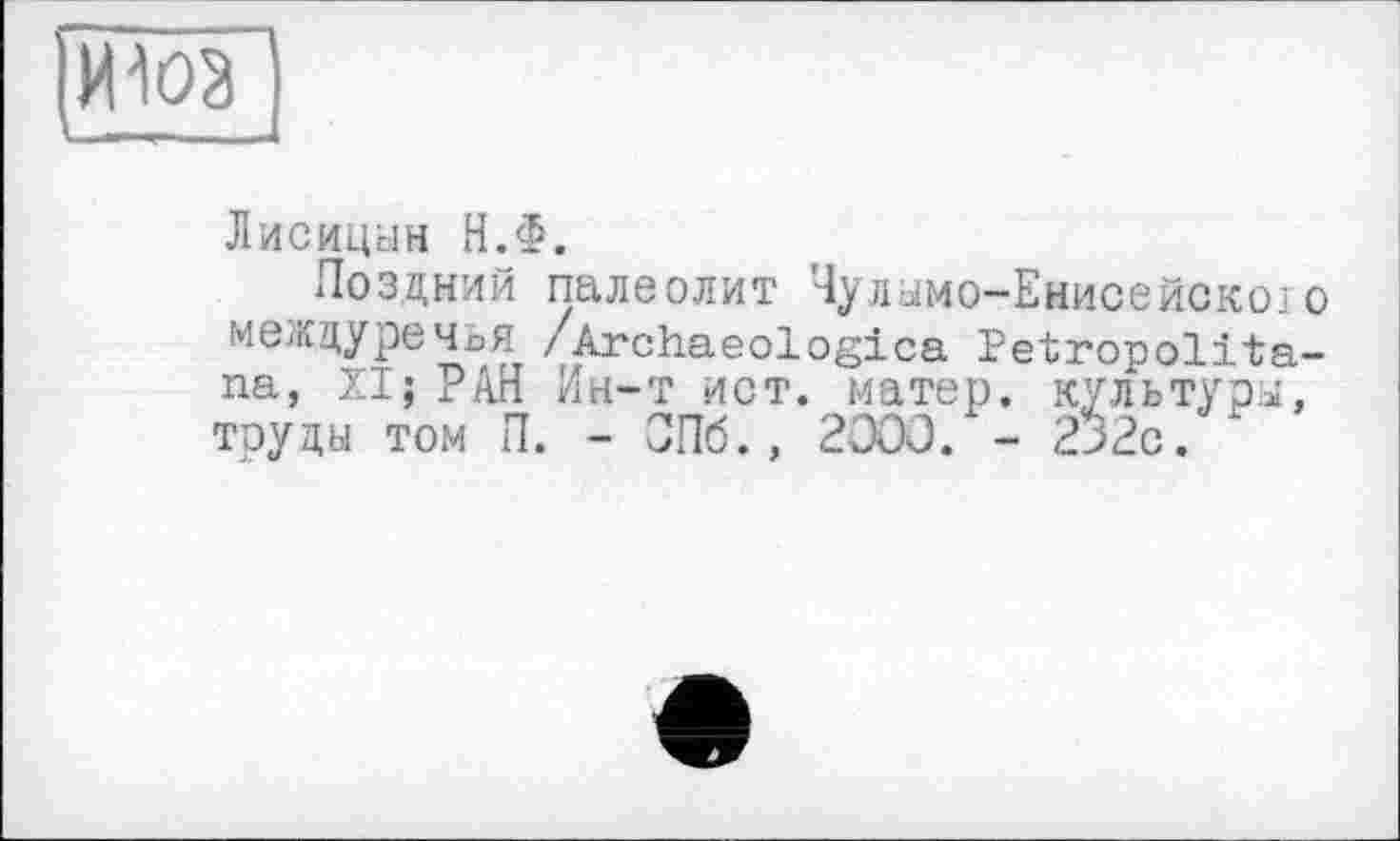 ﻿mW)
I !_
Лисицын Н.Ф.
Поздний палеолит Чуламо-Енисейскоїо междуречья /Archaeologies Petropolita-na, XI; РАН Ин-т ист. матер, культура, тоуды том П. - СПб., 2000. - 2>2с.